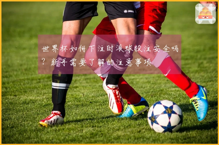 世界杯如何下注时滚球投注安全吗？新手需要了解的注意事项