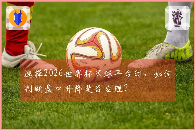 选择2026世界杯买球平台时,如何判断盘口升降是否合理?
