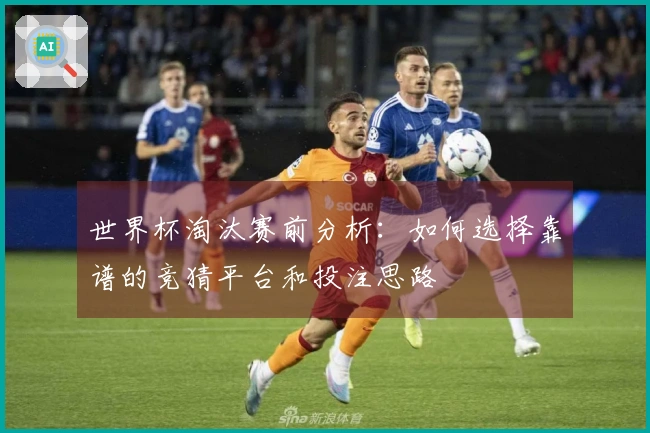 世界杯淘汰赛前分析：如何选择靠谱的竞猜平台和投注思路