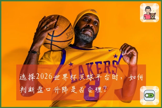 选择2026世界杯买球平台时，如何判断盘口升降是否合理？